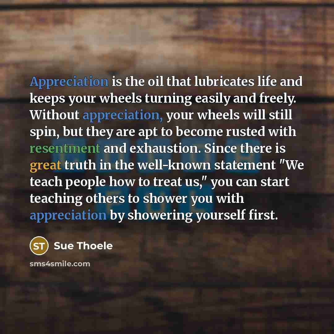 “Appreciation is the oil that lubricates life and keeps your wheels turning easily and freely. Without appreciation, your wheels will still spin, but they are apt to become rusted with resentment and exhaustion. Since there is great truth in the well-known statement "We teach people how to treat…” quote by Sue Thoele