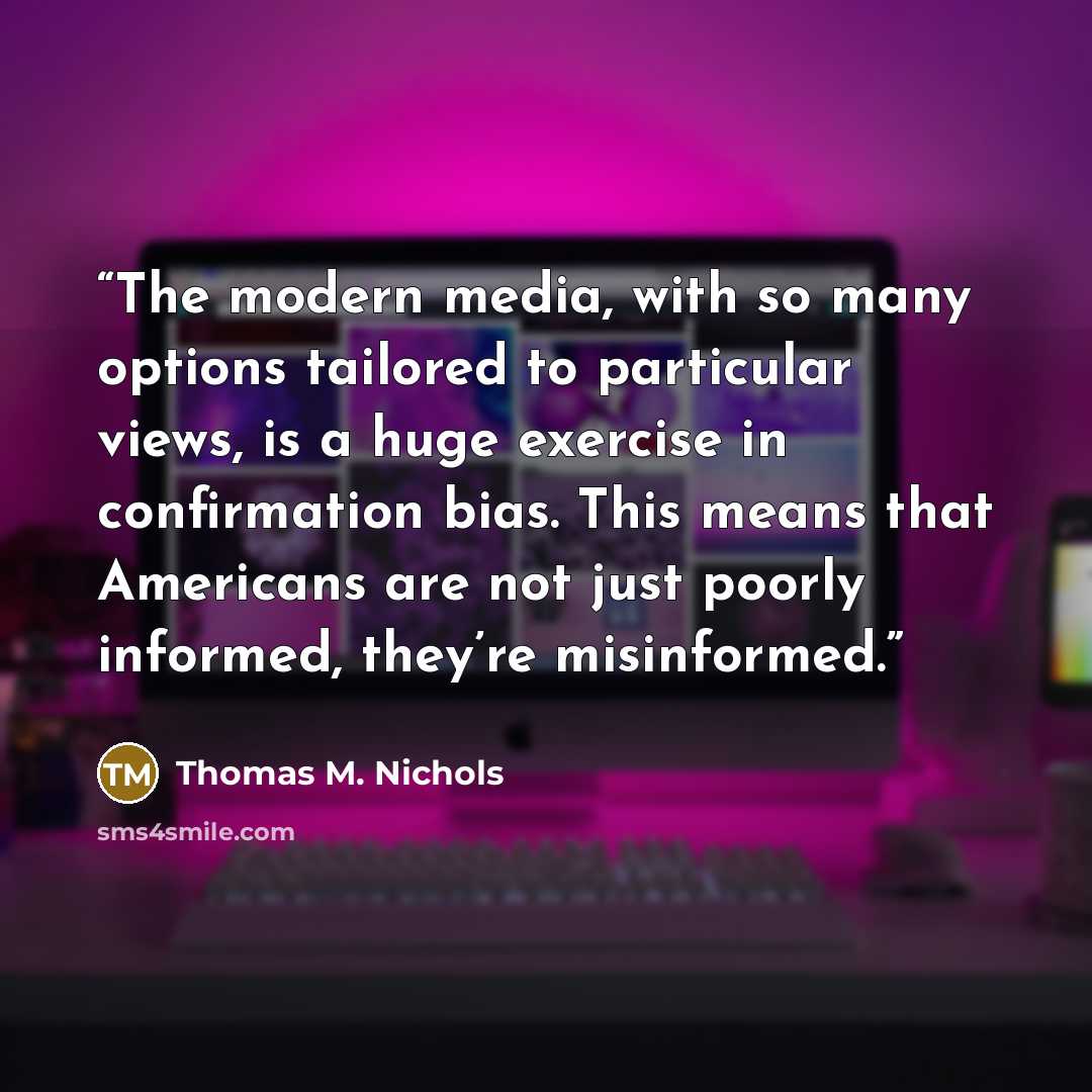 “The modern media, with so many options tailored to particular views, is a huge exercise in confirmation bias. This means that Americans are not just poorly informed, they’re misinformed.” quote by Thomas M. Nichols