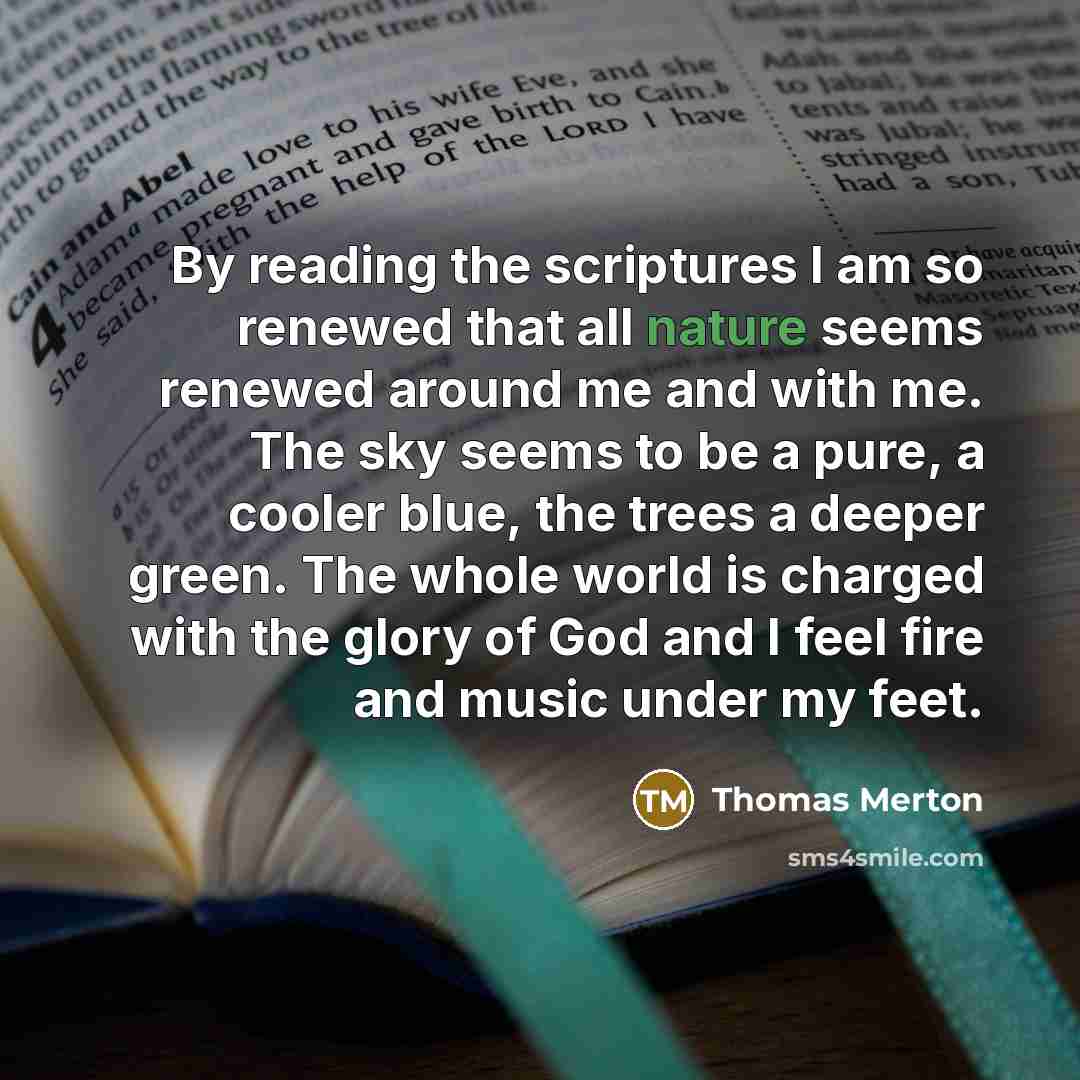 “By reading the scriptures I am so renewed that all nature seems renewed around me and with me. The sky seems to be a pure, a cooler blue, the trees a deeper green. The whole world is charged with the glory of God and I feel fire and music under my feet.” quote by Thomas Merton