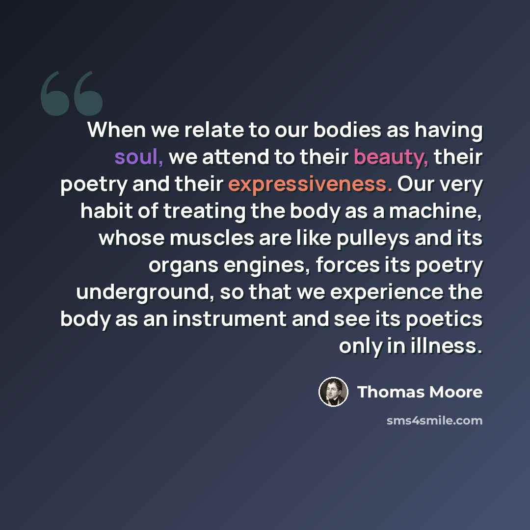 “When we relate to our bodies as having soul, we attend to their beauty, their poetry and their expressiveness. Our very habit of treating the body as a machine, whose muscles are like pulleys and its organs engines, forces its poetry underground, so that we experience the body as an instrument and…” quote by Thomas Moore