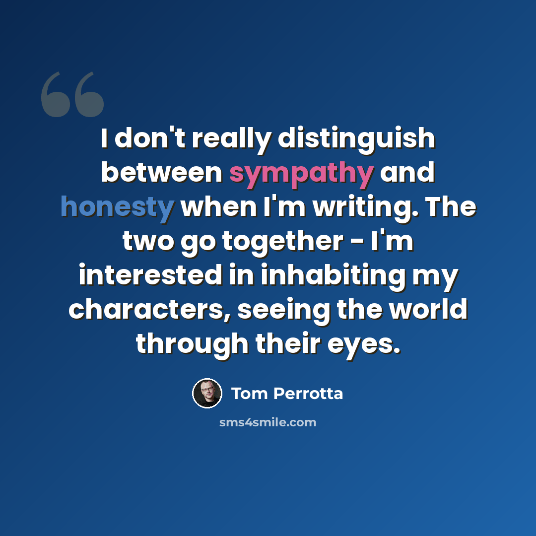 “I don't really distinguish between sympathy and honesty when I'm writing. The two go together - I'm interested in inhabiting my characters, seeing the world through their eyes.” quote by Tom Perrotta