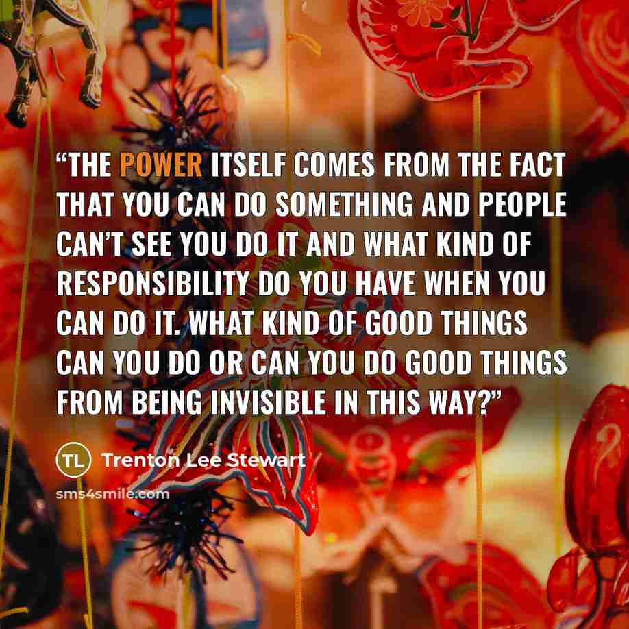 “The power itself comes from the fact that you can do something and people can’t see you do it and what kind of responsibility do you have when you can do it. What kind of good things can you do or can you do good things from being invisible in this way?” quote by Trenton Lee Stewart