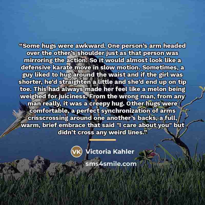 “Some hugs were awkward. One person’s arm headed over the other’s shoulder just as that person was mirroring the action. So it would almost look like a defensive karate move in slow motion. Sometimes, a guy liked to hug around the waist and if the girl was shorter, he’d straighten a little and…” quote by Victoria Kahler