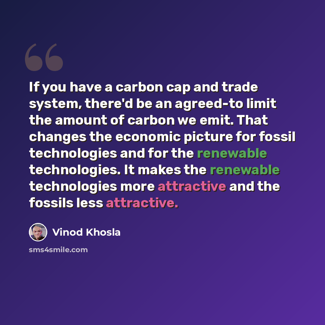“If you have a carbon cap and trade system, there'd be an agreed-to limit the amount of carbon we emit. That changes the economic picture for fossil technologies and for the renewable technologies. It makes the renewable technologies more attractive and the fossils less attractive.” quote by Vinod Khosla