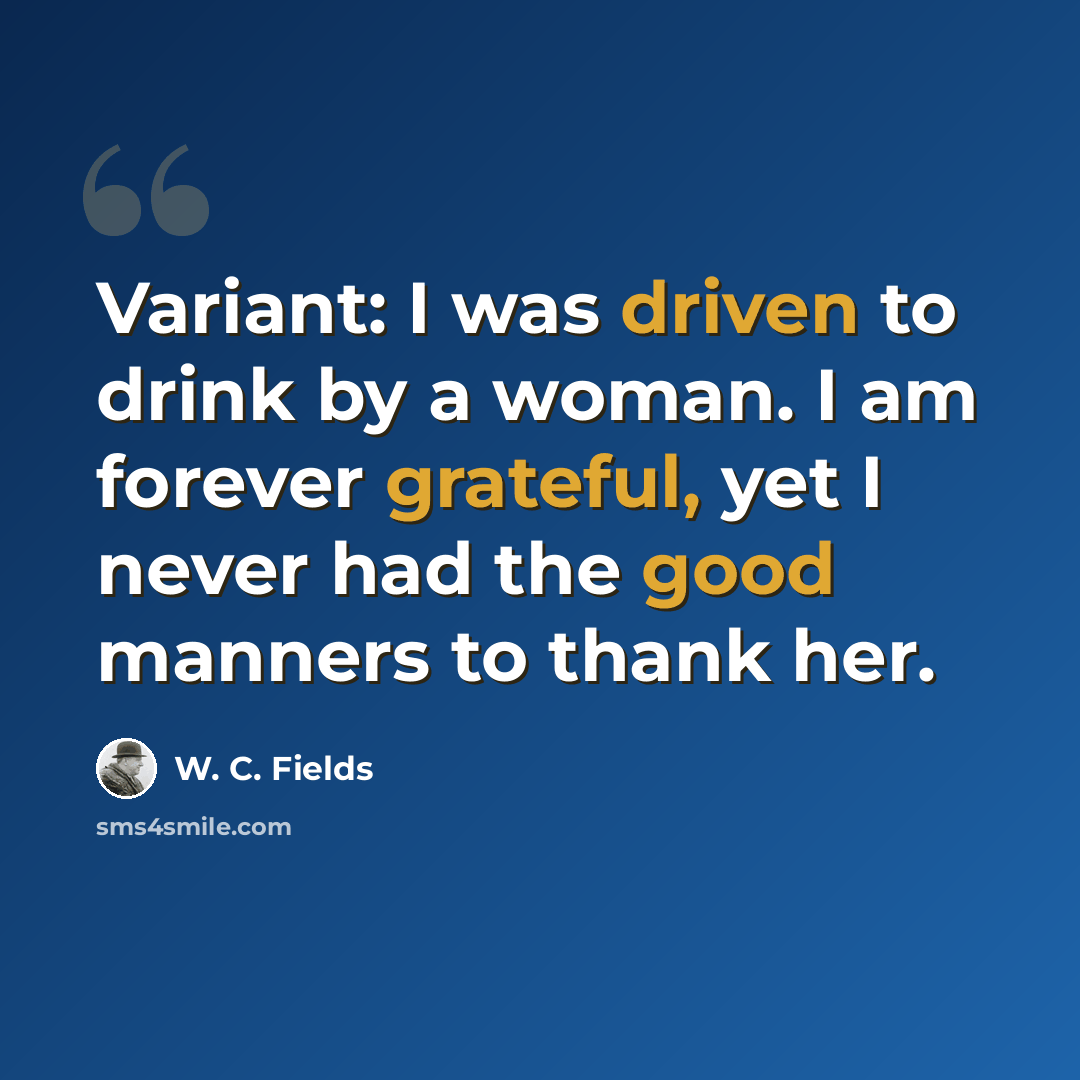 “Variant: I was driven to drink by a woman. I am forever grateful, yet I never had the good manners to thank her.” quote by W. C. Fields