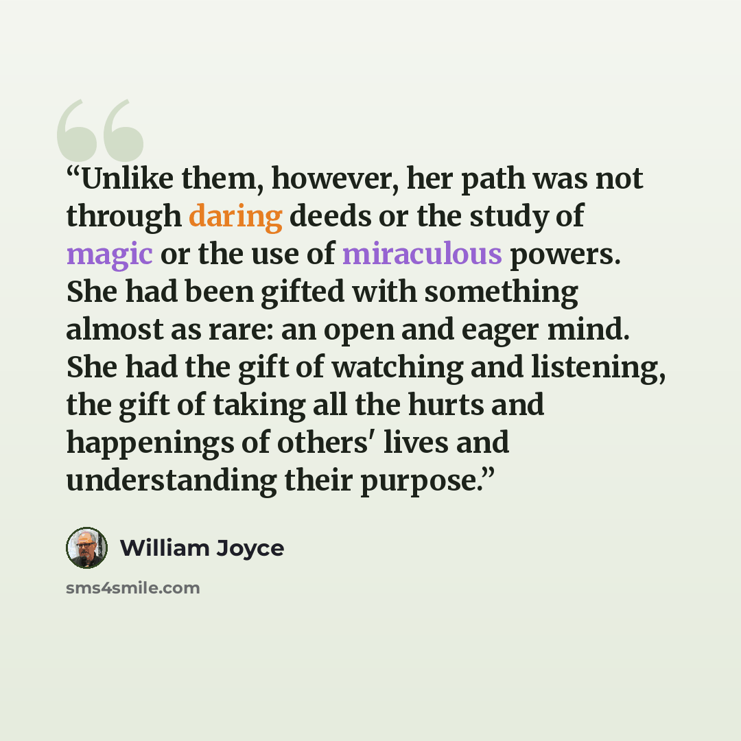 “Unlike them, however, her path was not through daring deeds or the study of magic or the use of miraculous powers. She had been gifted with something almost as rare: an open and eager mind. She had the gift of watching and listening, the gift of taking all the hurts and happenings of others' lives…” quote by William Joyce