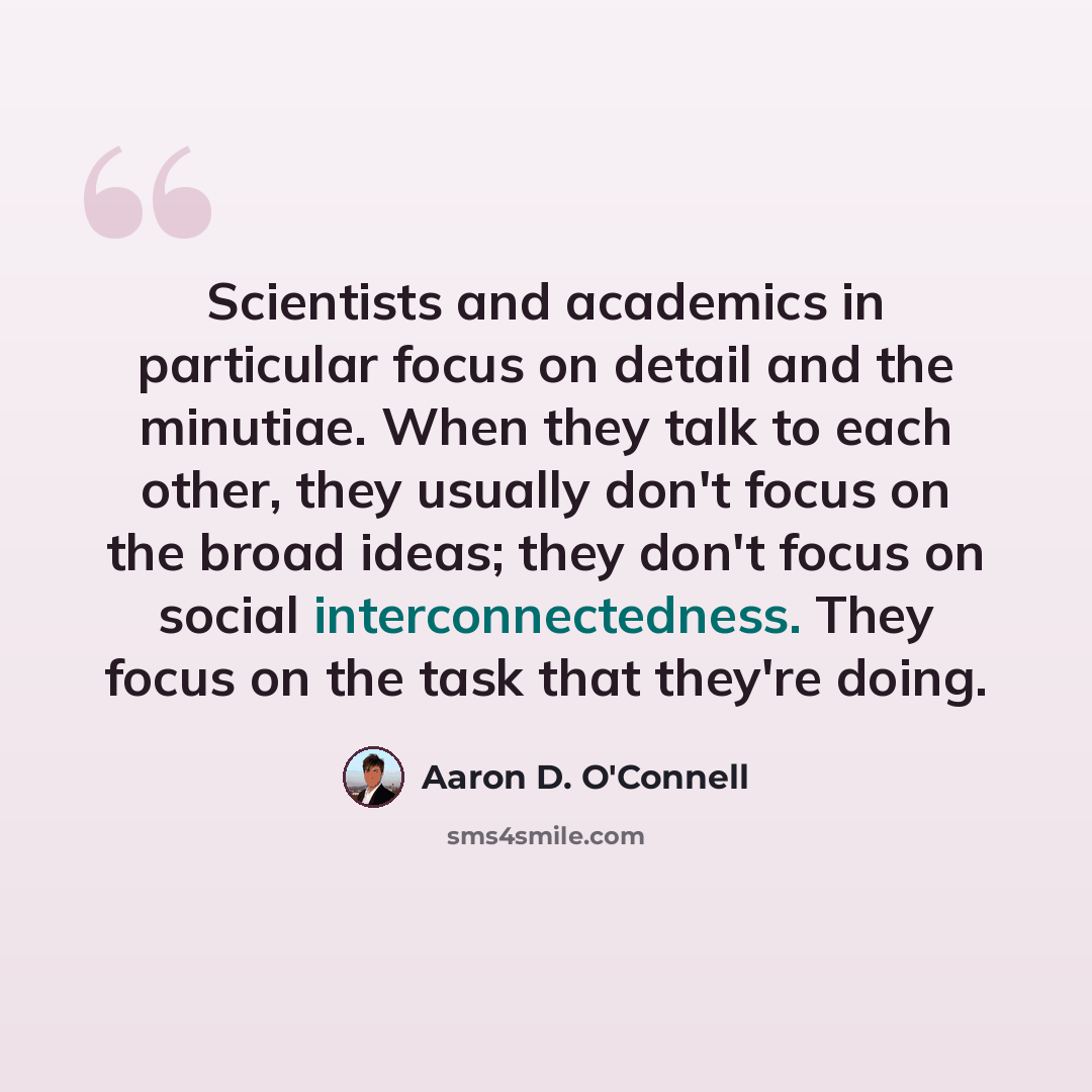 “Scientists and academics in particular focus on detail and the minutiae. When they talk to each other, they usually don't focus on the broad ideas; they don't focus on social interconnectedness. They focus on the task that they're doing.” quote by Aaron D. O'Connell