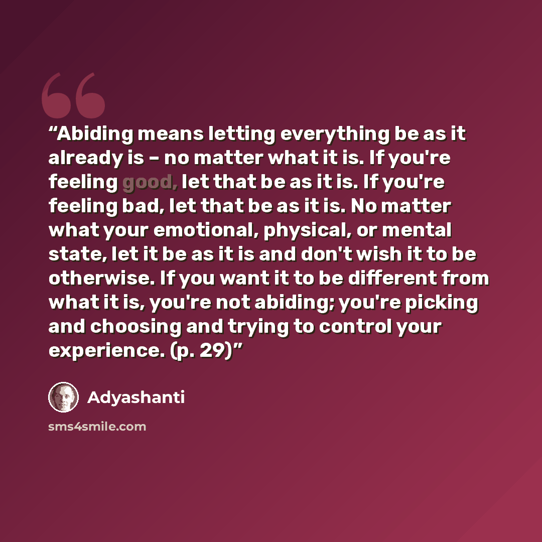 “Abiding means letting everything be as it already is – no matter what it is. If you're feeling good, let that be as it is. If you're feeling bad, let that be as it is. No matter what your emotional, physical, or mental state, let it be as it is and don't wish it to be otherwise. If you want it to…” quote by Adyashanti