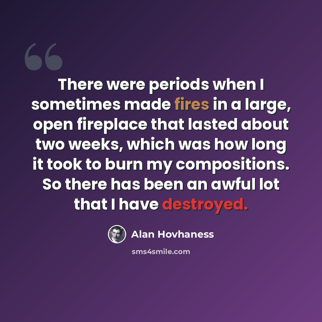 “There were periods when I sometimes made fires in a large, open fireplace that lasted about two weeks, which was how long it took to burn my compositions. So there has been an awful lot that I have destroyed.” quote by Alan Hovhaness