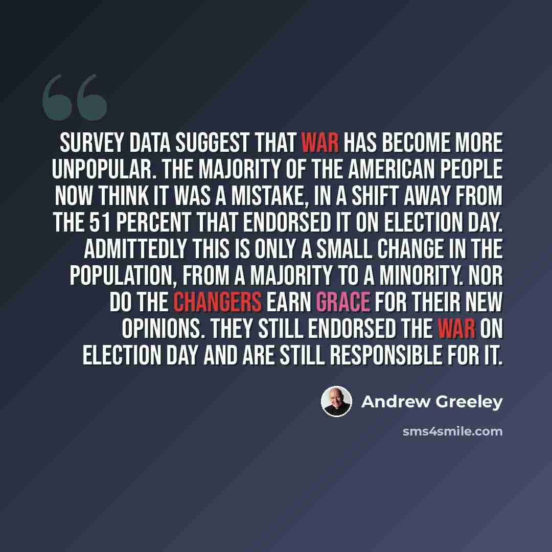 “Survey data suggest that war has become more unpopular. The majority of the American people now think it was a mistake, in a shift away from the 51 percent that endorsed it on Election Day. Admittedly this is only a small change in the population, from a majority to a minority. Nor do the changers…” quote by Andrew Greeley