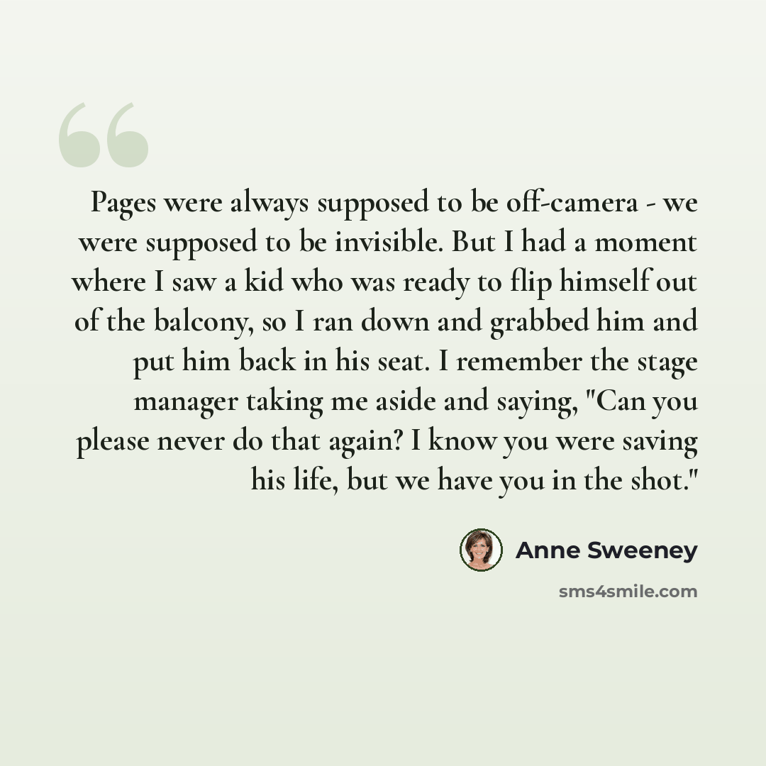 “Pages were always supposed to be off-camera - we were supposed to be invisible. But I had a moment where I saw a kid who was ready to flip himself out of the balcony, so I ran down and grabbed him and put him back in his seat. I remember the stage manager taking me aside and saying, "Can you…” quote by Anne Sweeney