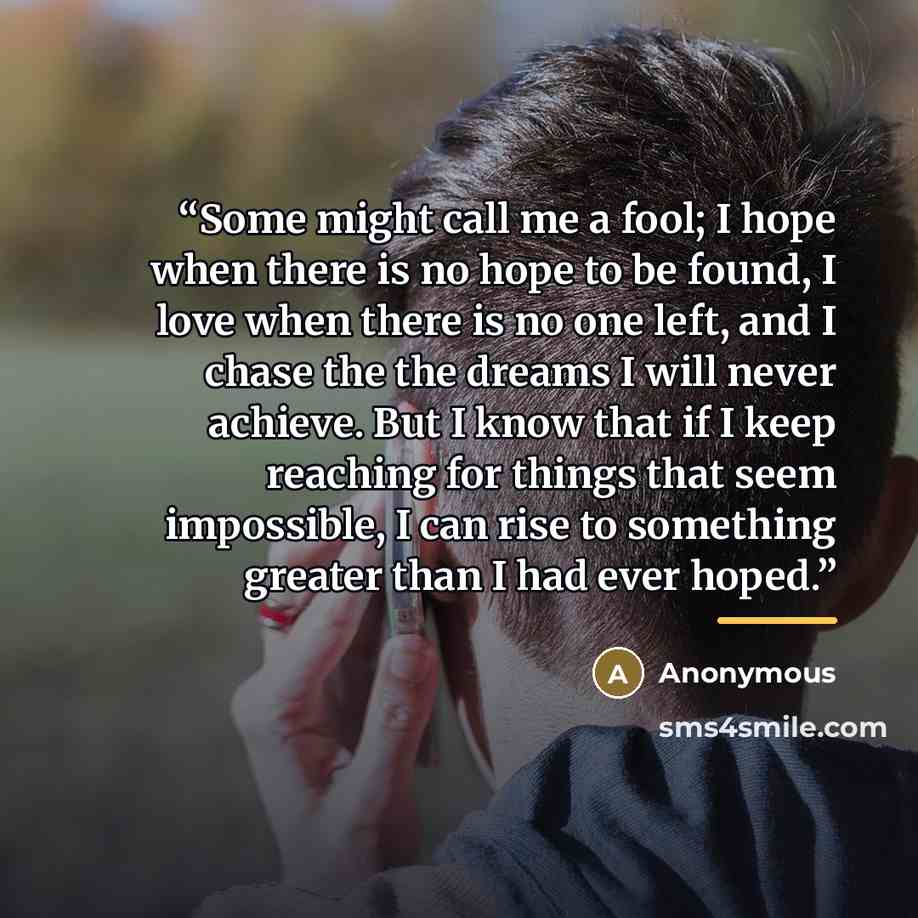 “Some might call me a fool; I hope when there is no hope to be found, I love when there is no one left, and I chase the the dreams I will never achieve. But I know that if I keep reaching for things that seem impossible, I can rise to something greater than I had ever hoped.” quote by Anonymous