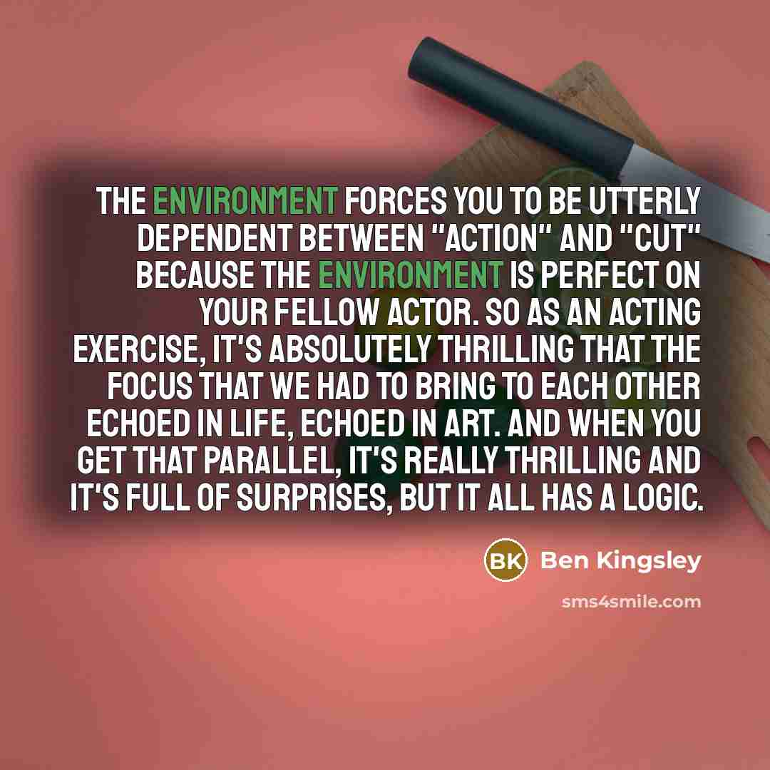 “The environment forces you to be utterly dependent between "action" and "cut" because the environment is perfect on your fellow actor. So as an acting exercise, it's absolutely thrilling that the focus that we had to bring to each other echoed in life, echoed in art. And when you get that…” quote by Ben Kingsley