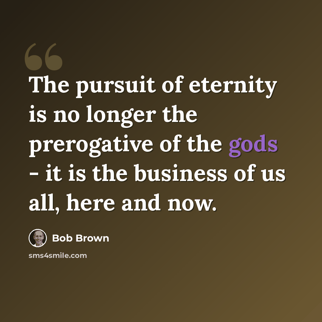 “The pursuit of eternity is no longer the prerogative of the gods - it is the business of us all, here and now.” quote by Bob Brown