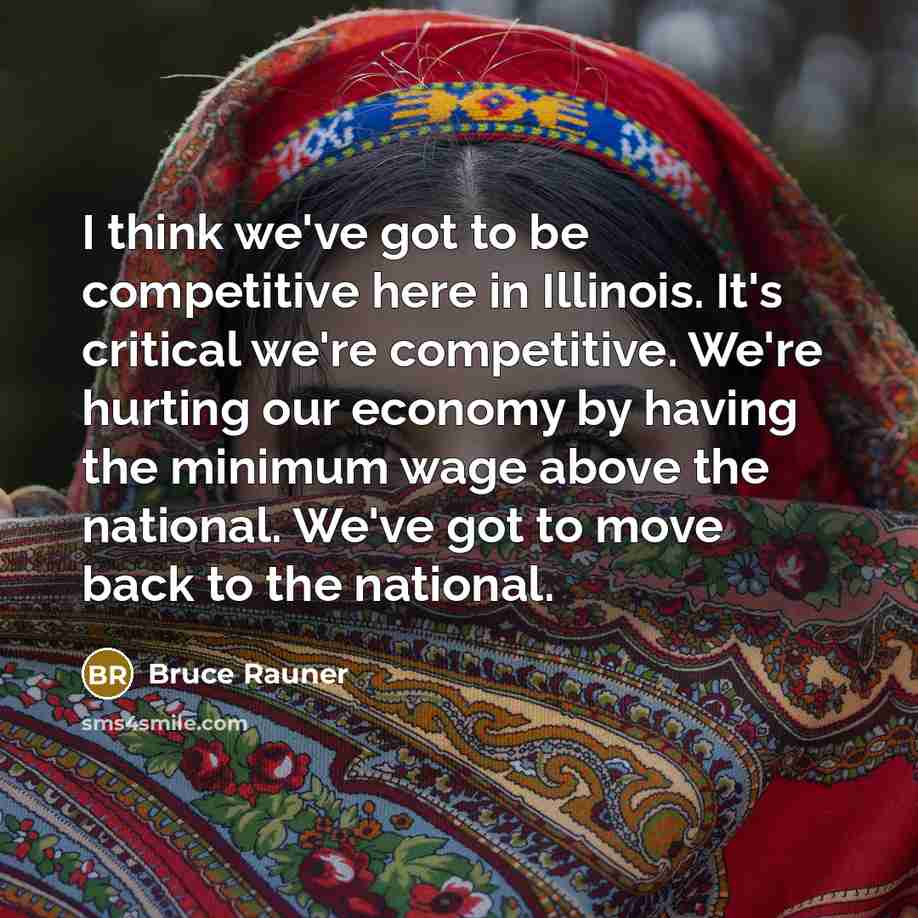 “I think we've got to be competitive here in Illinois. It's critical we're competitive. We're hurting our economy by having the minimum wage above the national. We've got to move back to the national.” quote by Bruce Rauner