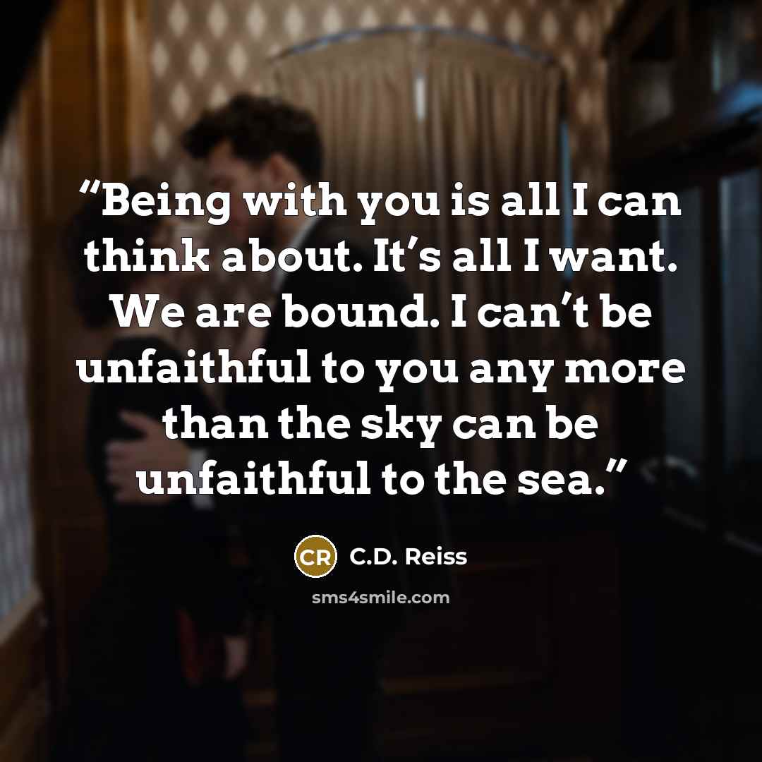 “Being with you is all I can think about. It’s all I want. We are bound. I can’t be unfaithful to you any more than the sky can be unfaithful to the sea.” quote by C.D. Reiss