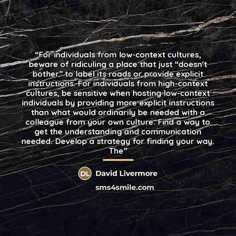 “For individuals from low-context cultures, beware of ridiculing a place that just “doesn't bother” to label its roads or provide explicit instructions. For individuals from high-context cultures, be sensitive when hosting low-context individuals by providing more explicit instructions than what…” quote by David Livermore