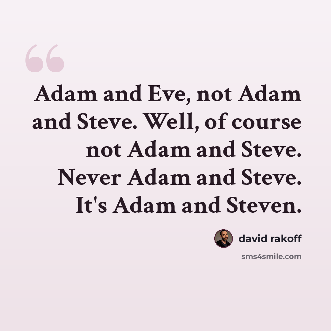“Adam and Eve, not Adam and Steve. Well, of course not Adam and Steve. Never Adam and Steve. It's Adam and Steven.” quote by David Rakoff