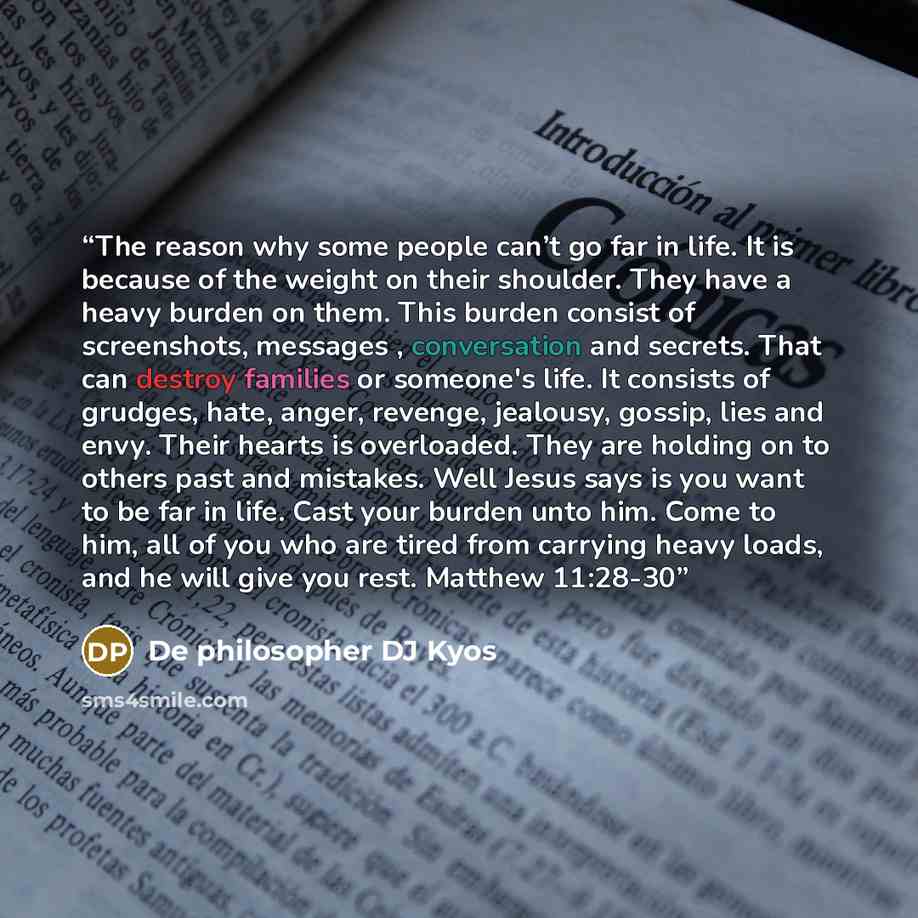 “The reason why some people can’t go far in life. It is because of the weight on their shoulder. They have a heavy burden on them. This burden consist of screenshots, messages , conversation and secrets. That can destroy families or someone's life. It consists of grudges, hate, anger, revenge…” quote by De philosopher DJ Kyos
