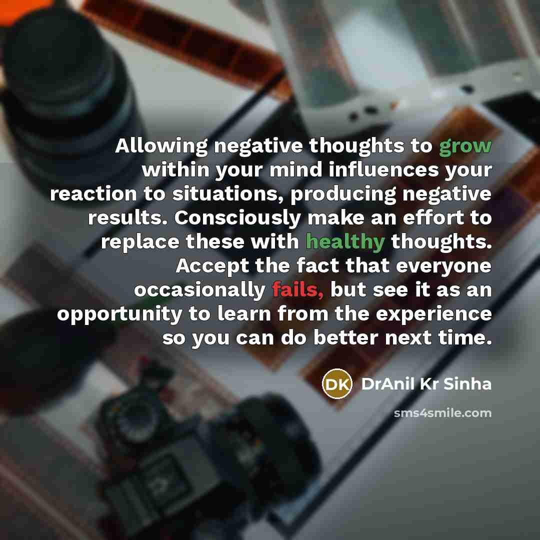 “Allowing negative thoughts to grow within your mind influences your reaction to situations, producing negative results. Consciously make an effort to replace these with healthy thoughts. Accept the fact that everyone occasionally fails, but see it as an opportunity to learn from the experience so…” quote by DrAnil Kr Sinha