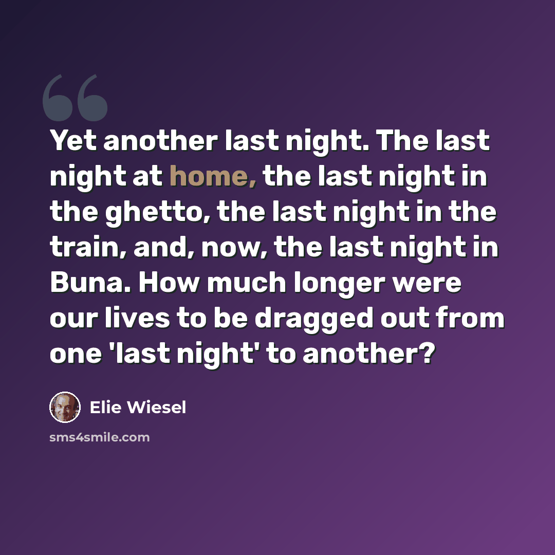 “Yet another last night. The last night at home, the last night in the ghetto, the last night in the train, and, now, the last night in Buna. How much longer were our lives to be dragged out from one 'last night' to another?” quote by Elie Wiesel