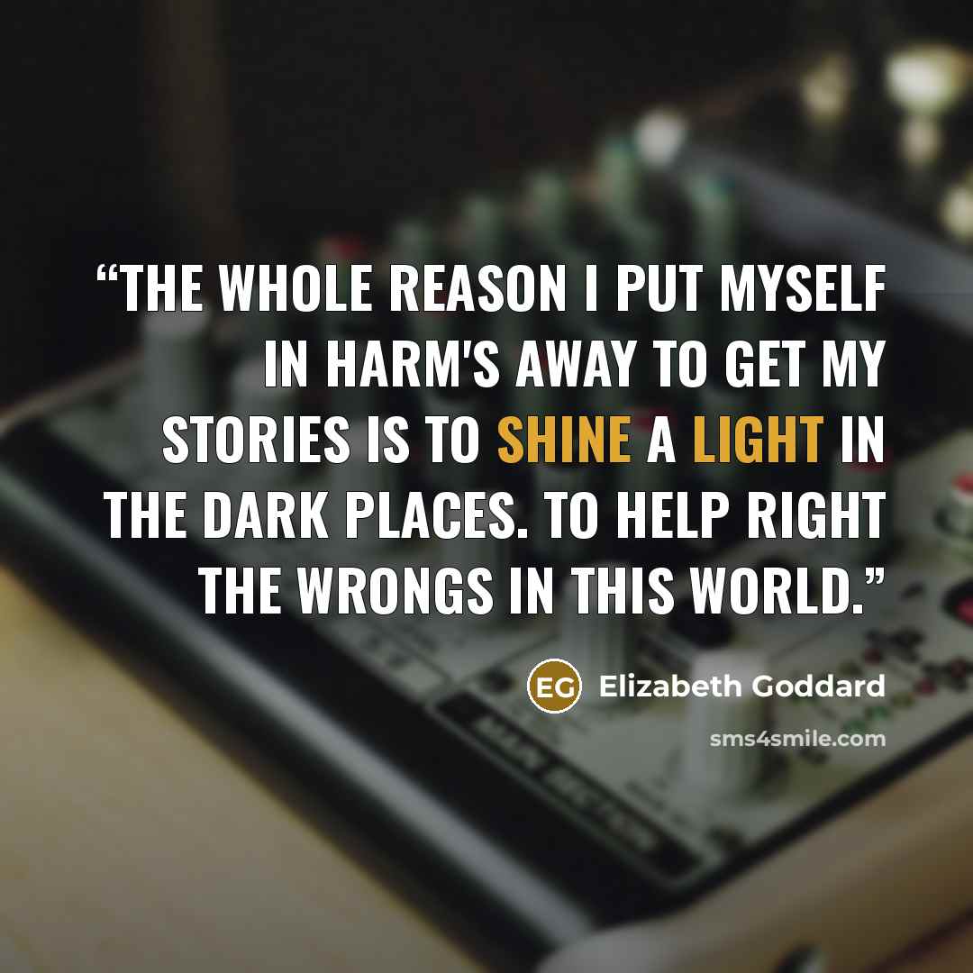“The whole reason I put myself in harm's away to get my stories is to shine a light in the dark places. To help right the wrongs in this world.” quote by Elizabeth Goddard