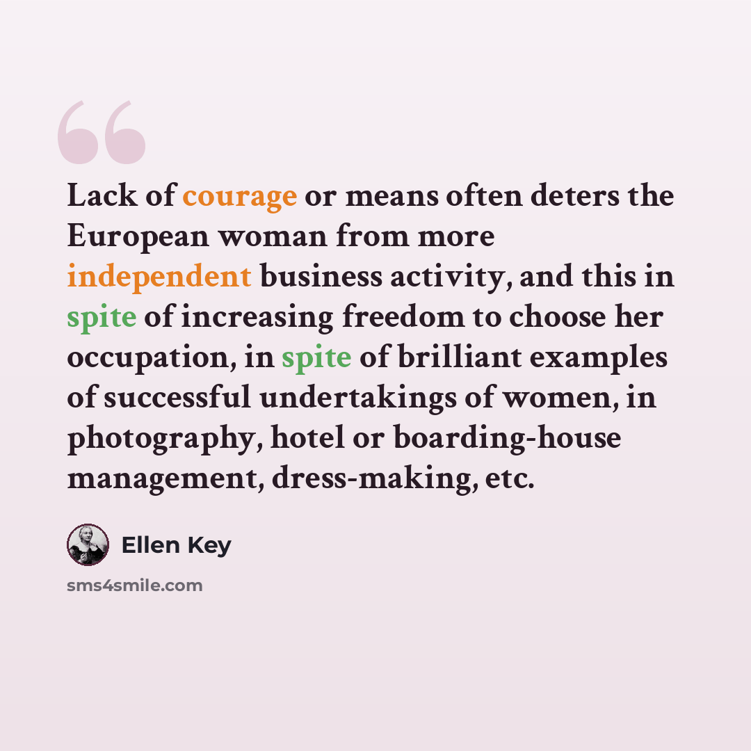 “Lack of courage or means often deters the European woman from more independent business activity, and this in spite of increasing freedom to choose her occupation, in spite of brilliant examples of successful undertakings of women, in photography, hotel or boarding-house management, dress-making…” quote by Ellen Key
