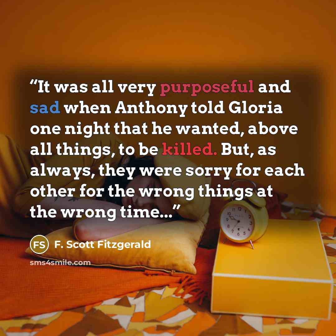“It was all very purposeful and sad when Anthony told Gloria one night that he wanted, above all things, to be killed. But, as always, they were sorry for each other for the wrong things at the wrong time...” quote by F. Scott Fitzgerald