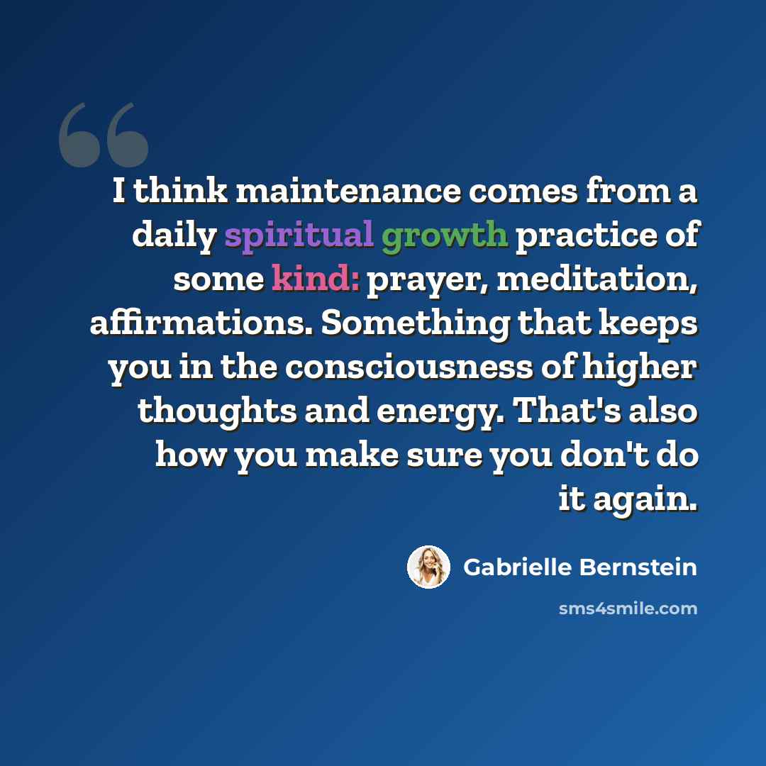 “I think maintenance comes from a daily spiritual growth practice of some kind: prayer, meditation, affirmations. Something that keeps you in the consciousness of higher thoughts and energy. That's also how you make sure you don't do it again.” quote by Gabrielle Bernstein