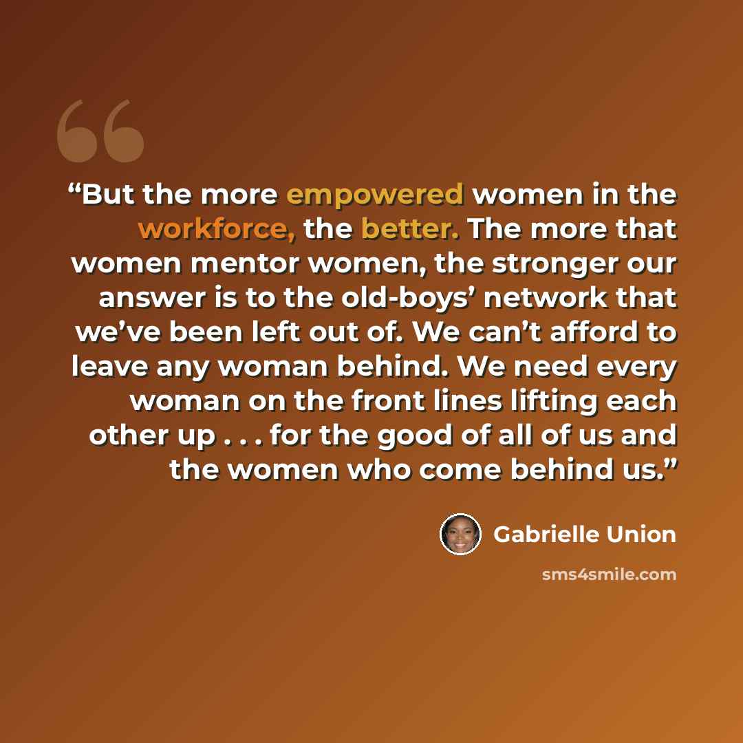 “But the more empowered women in the workforce, the better. The more that women mentor women, the stronger our answer is to the old-boys’ network that we’ve been left out of. We can’t afford to leave any woman behind. We need every woman on the front lines lifting each other up . . . for the good…” quote by Gabrielle Union