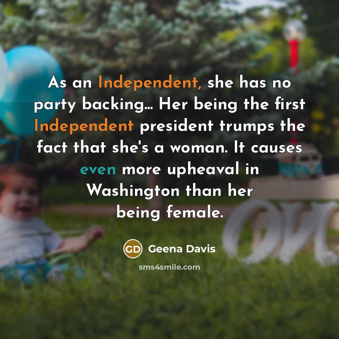 “As an Independent, she has no party backing... Her being the first Independent president trumps the fact that she's a woman. It causes even more upheaval in Washington than her being female.” quote by Geena Davis