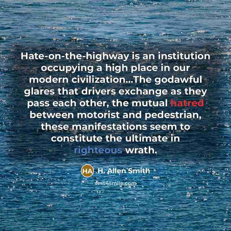 “Hate-on-the-highway is an institution occupying a high place in our modern civilization…The godawful glares that drivers exchange as they pass each other, the mutual hatred between motorist and pedestrian, these manifestations seem to constitute the ultimate in righteous wrath.” quote by H. Allen Smith