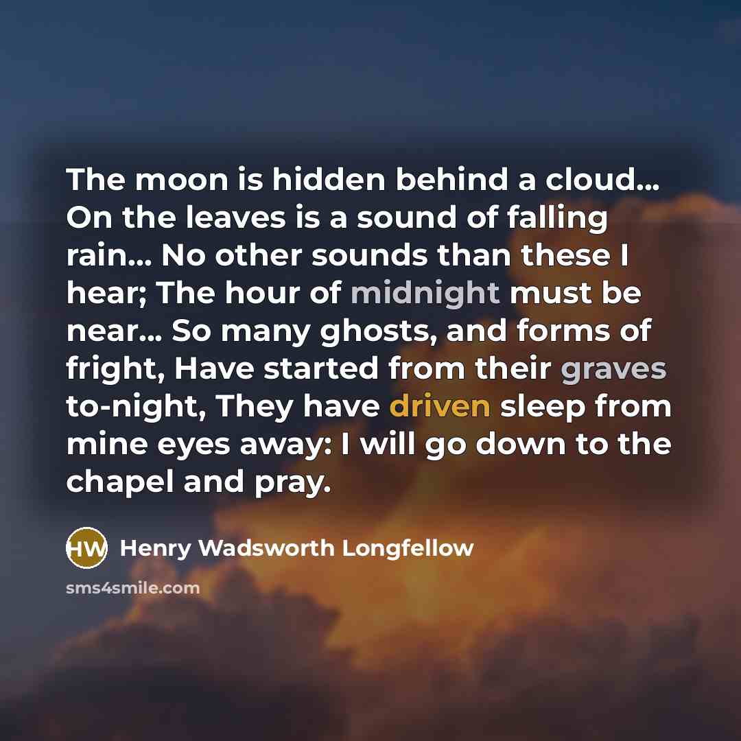 “The moon is hidden behind a cloud... On the leaves is a sound of falling rain... No other sounds than these I hear; The hour of midnight must be near... So many ghosts, and forms of fright, Have started from their graves to-night, They have driven sleep from mine eyes away: I will go down to the…” quote by Henry Wadsworth Longfellow