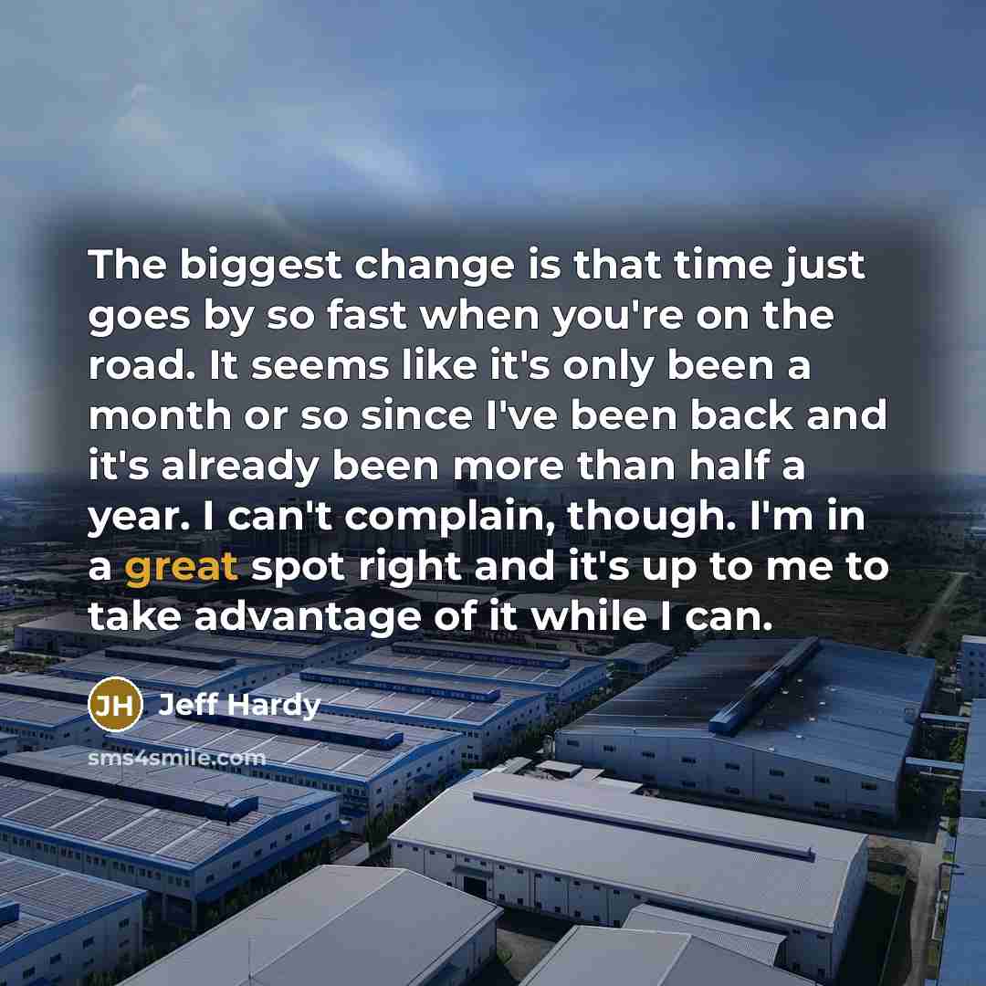 “The biggest change is that time just goes by so fast when you're on the road. It seems like it's only been a month or so since I've been back and it's already been more than half a year. I can't complain, though. I'm in a great spot right and it's up to me to take advantage of it while I can.” quote by Jeff Hardy