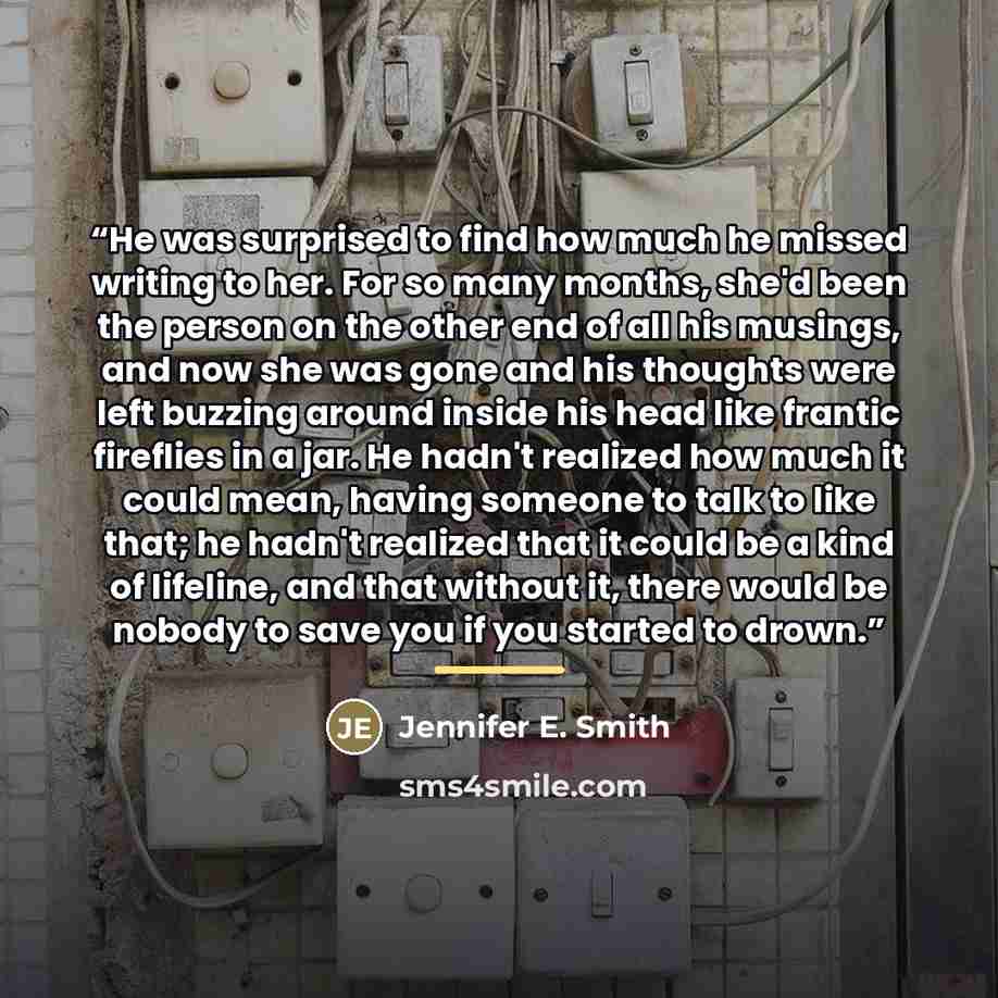 “He was surprised to find how much he missed writing to her. For so many months, she'd been the person on the other end of all his musings, and now she was gone and his thoughts were left buzzing around inside his head like frantic fireflies in a jar. He hadn't realized how much it could mean…” quote by Jennifer E. Smith