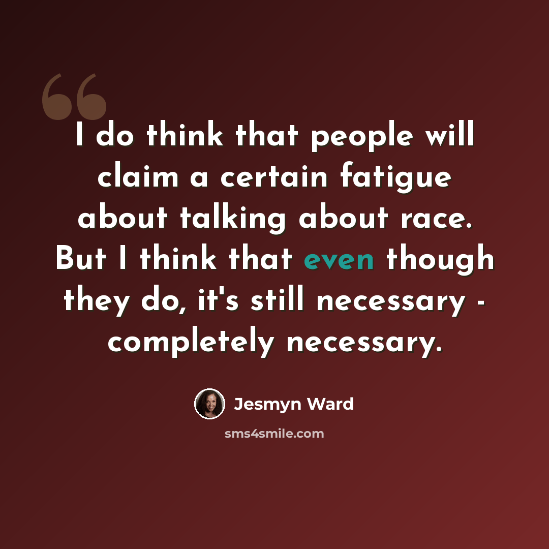 “I do think that people will claim a certain fatigue about talking about race. But I think that even though they do, it's still necessary - completely necessary.” quote by Jesmyn Ward