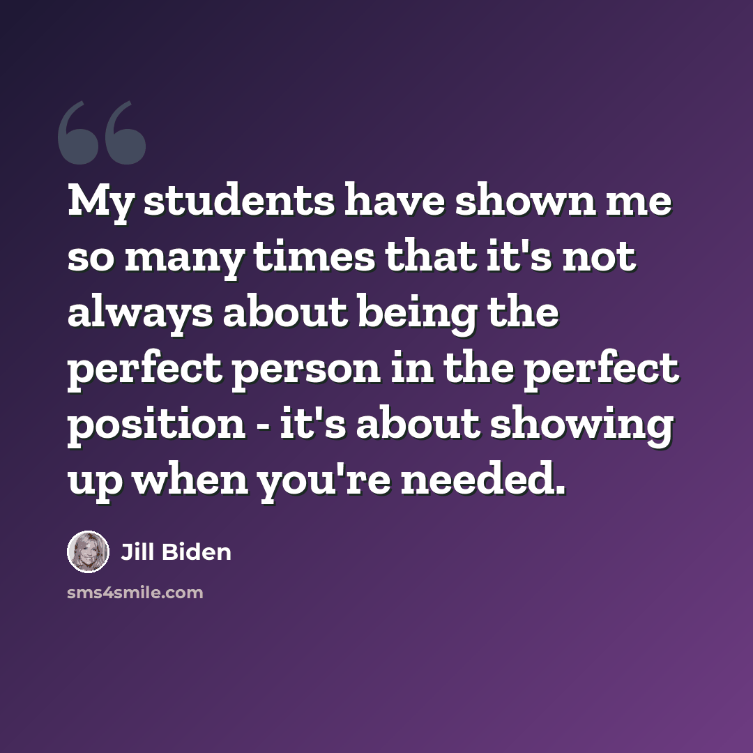 “My students have shown me so many times that it's not always about being the perfect person in the perfect position - it's about showing up when you're needed.” quote by Jill Biden