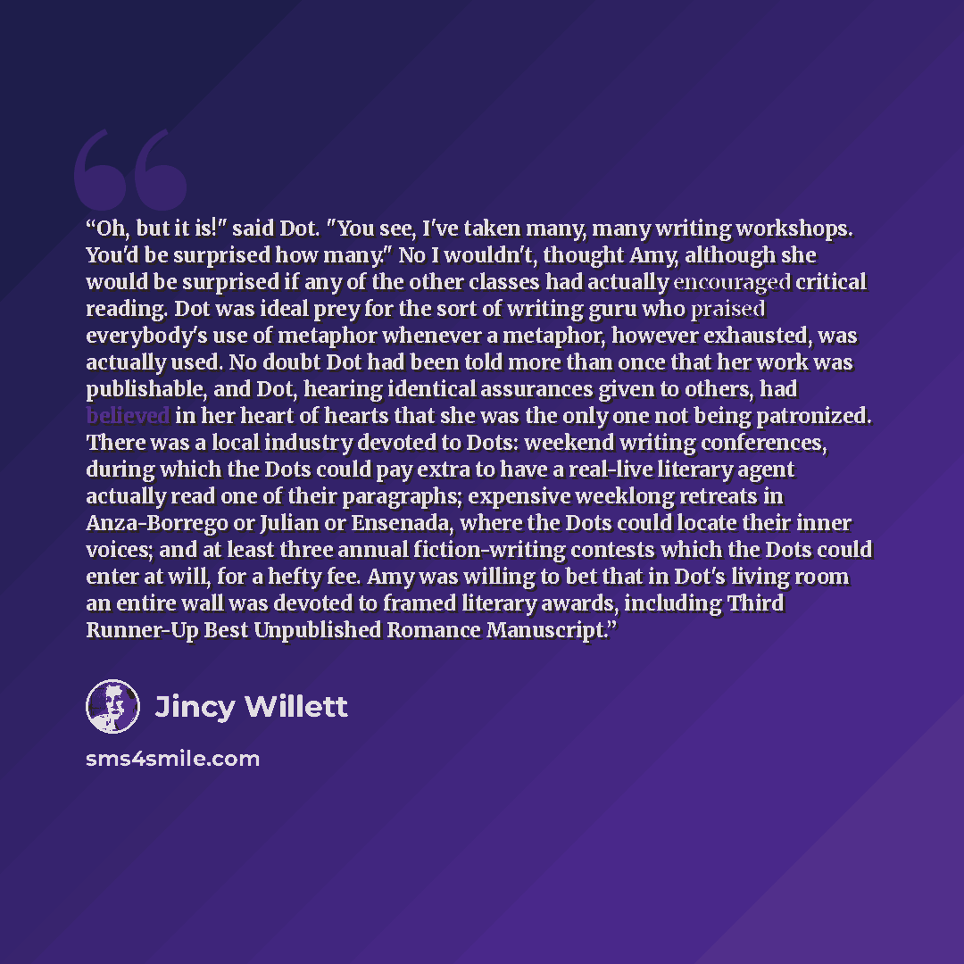 “Oh, but it is!" said Dot. "You see, I've taken many, many writing workshops. You'd be surprised how many." No I wouldn't, thought Amy, although she would be surprised if any of the other classes had actually encouraged critical reading. Dot was ideal prey for the sort of writing guru who praised…” quote by Jincy Willett