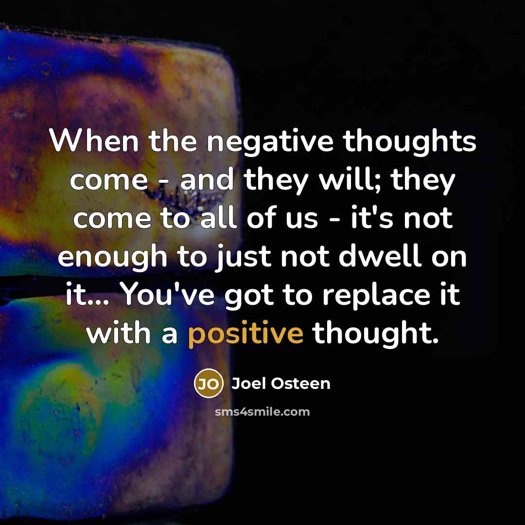 “When the negative thoughts come - and they will; they come to all of us - it's not enough to just not dwell on it... You've got to replace it with a positive thought.” quote by Joel Osteen