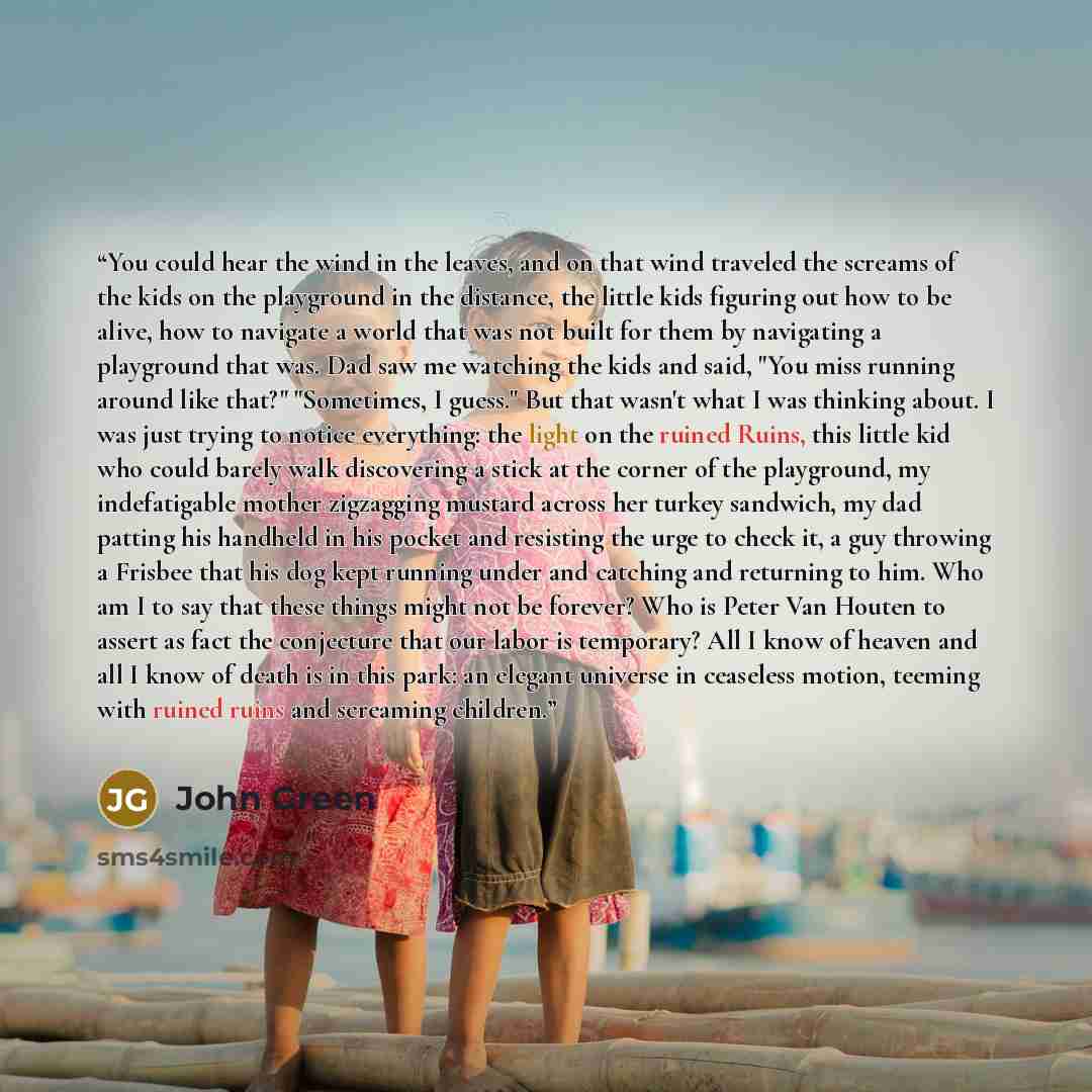“You could hear the wind in the leaves, and on that wind traveled the screams of the kids on the playground in the distance, the little kids figuring out how to be alive, how to navigate a world that was not built for them by navigating a playground that was. Dad saw me watching the kids and said…” quote by John Green