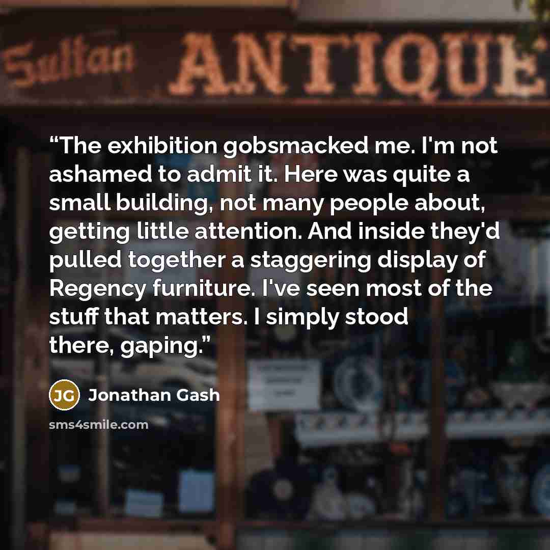 “The exhibition gobsmacked me. I'm not ashamed to admit it. Here was quite a small building, not many people about, getting little attention. And inside they'd pulled together a staggering display of Regency furniture. I've seen most of the stuff that matters. I simply stood there, gaping.” quote by Jonathan Gash