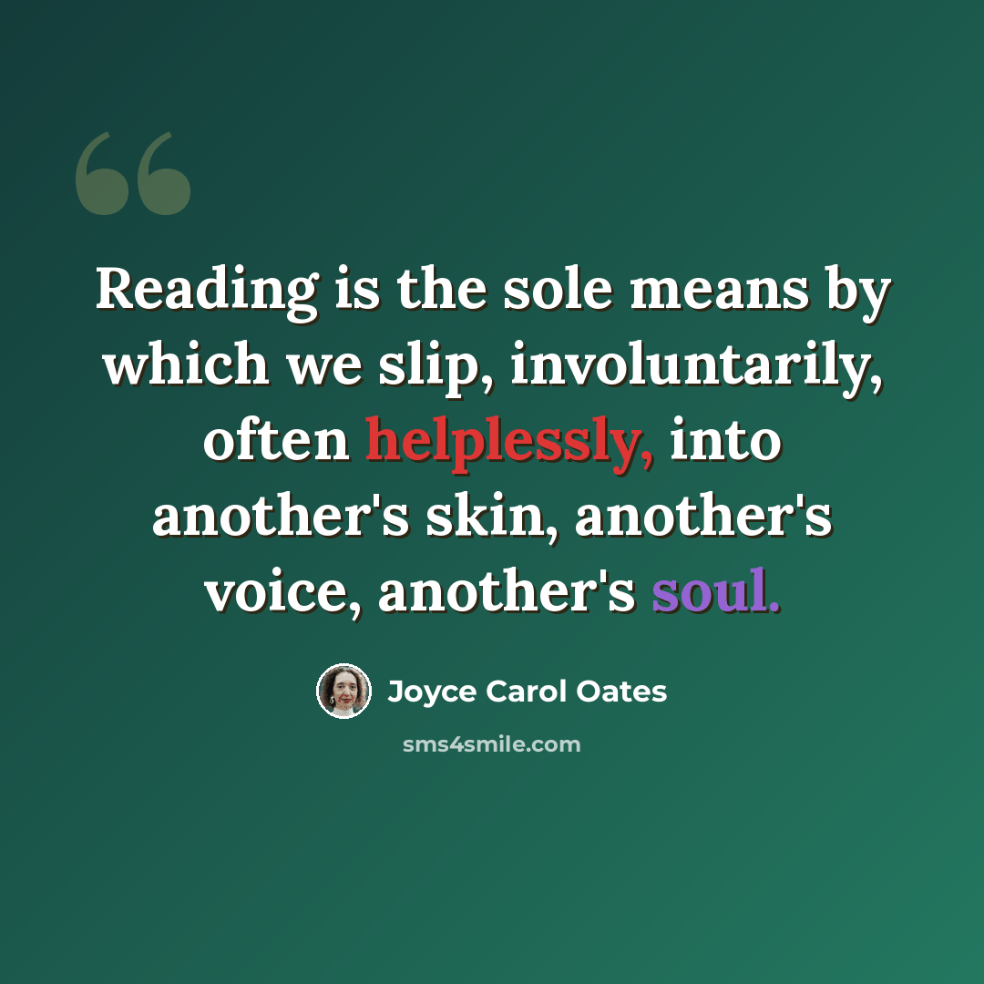 “Reading is the sole means by which we slip, involuntarily, often helplessly, into another's skin, another's voice, another's soul.” quote by Joyce Carol Oates