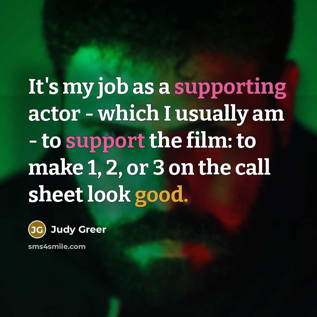 “It's my job as a supporting actor - which I usually am - to support the film: to make 1, 2, or 3 on the call sheet look good.” quote by Judy Greer