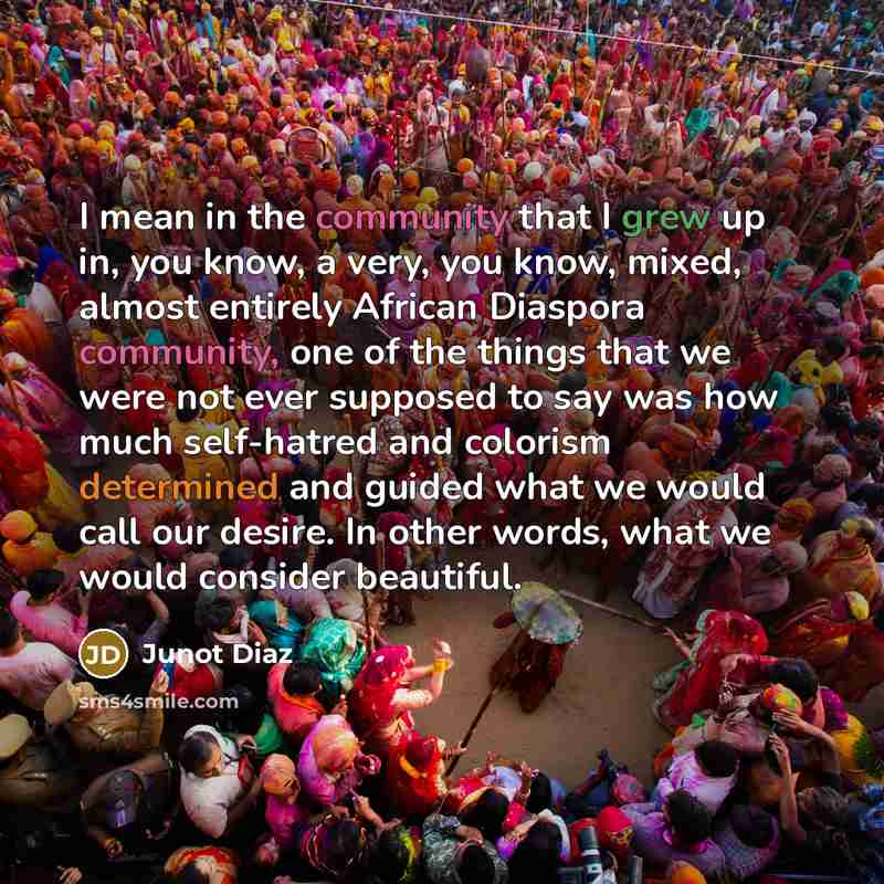 “I mean in the community that I grew up in, you know, a very, you know, mixed, almost entirely African Diaspora community, one of the things that we were not ever supposed to say was how much self-hatred and colorism determined and guided what we would call our desire. In other words, what we would…” quote by Junot Diaz
