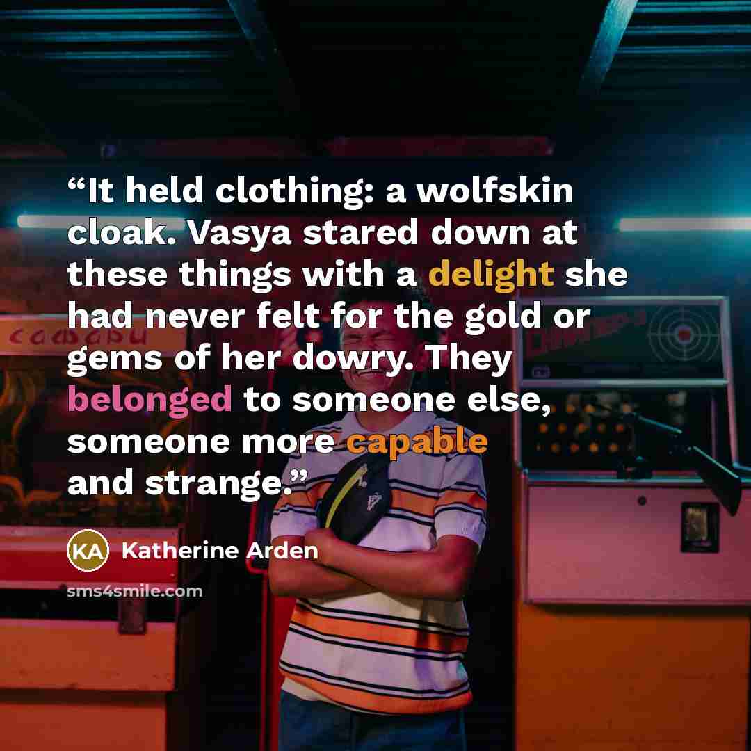 “It held clothing: a wolfskin cloak. Vasya stared down at these things with a delight she had never felt for the gold or gems of her dowry. They belonged to someone else, someone more capable and strange.” quote by Katherine Arden