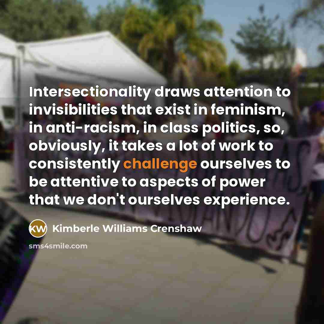 “Intersectionality draws attention to invisibilities that exist in feminism, in anti-racism, in class politics, so, obviously, it takes a lot of work to consistently challenge ourselves to be attentive to aspects of power that we don't ourselves experience.” quote by Kimberle Williams Crenshaw