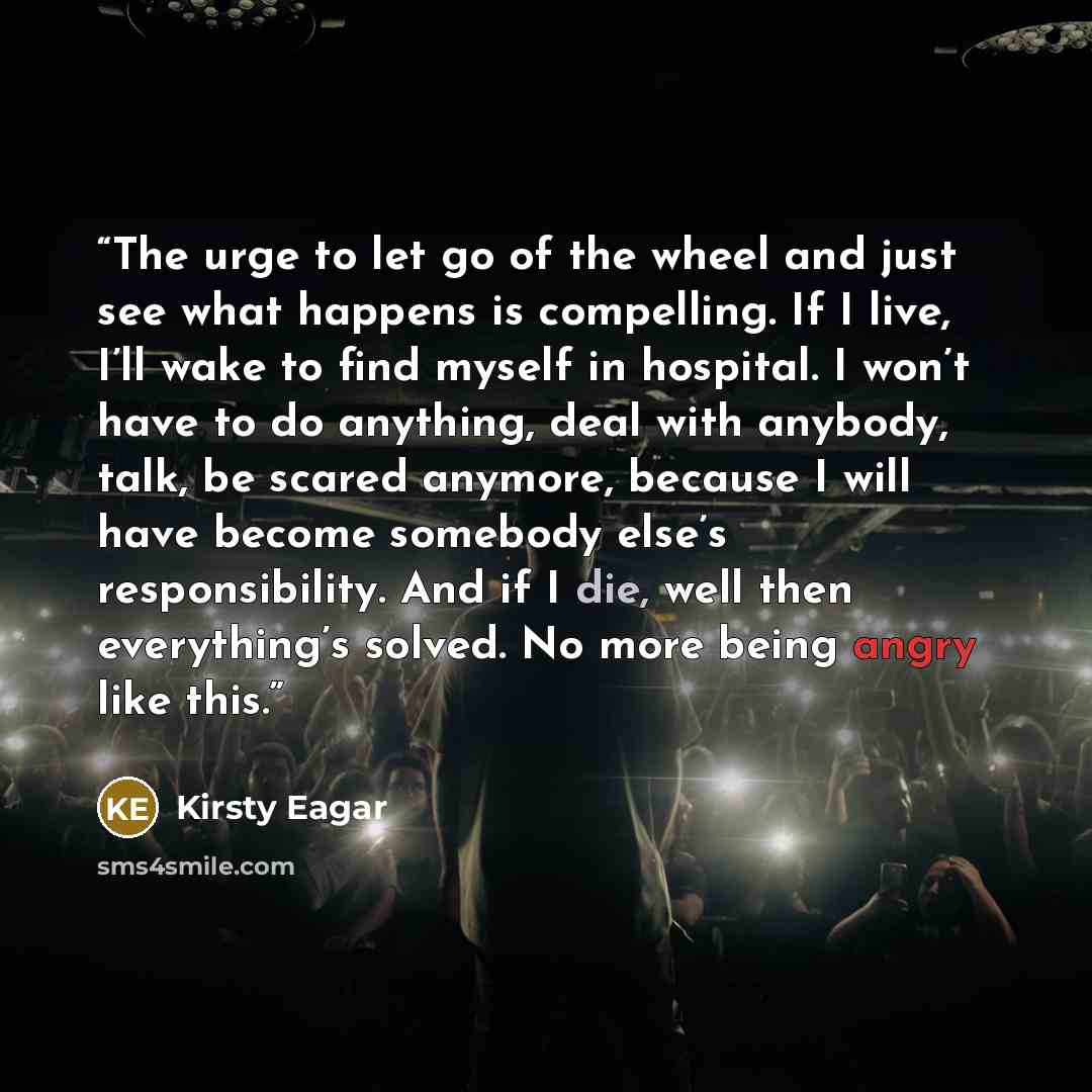 “The urge to let go of the wheel and just see what happens is compelling. If I live, I’ll wake to find myself in hospital. I won’t have to do anything, deal with anybody, talk, be scared anymore, because I will have become somebody else’s responsibility. And if I die, well then everything’s solved…” quote by Kirsty Eagar