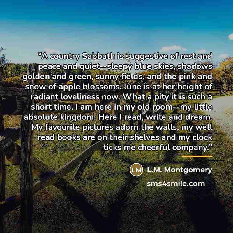 “A country Sabbath is suggestive of rest and peace and quiet--sleepy blue skies, shadows golden and green, sunny fields, and the pink and snow of apple blossoms. June is at her height of radiant loveliness now. What a pity it is such a short time. I am here in my old room--my little absolute…” quote by L.M. Montgomery