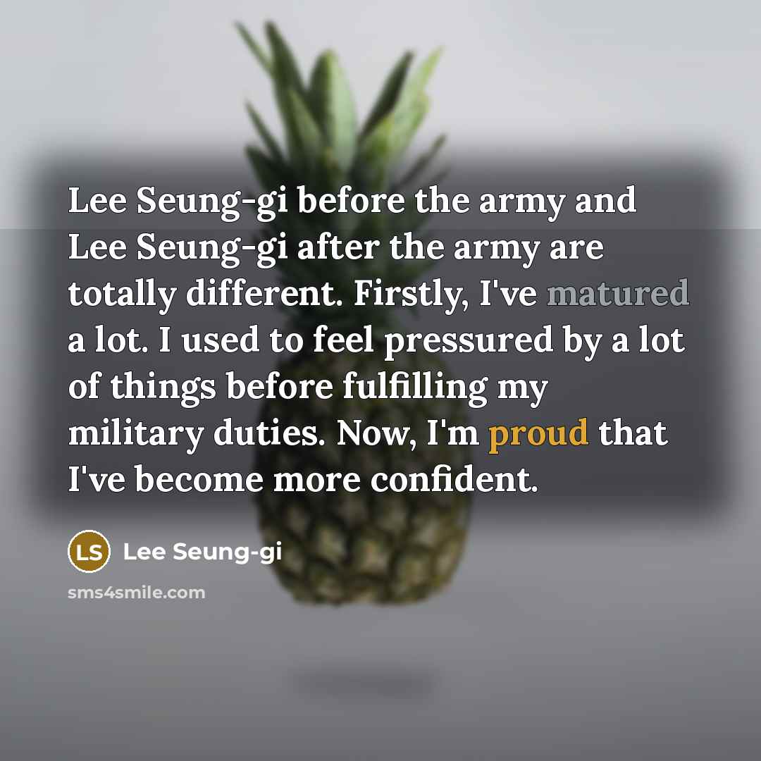 “Lee Seung-gi before the army and Lee Seung-gi after the army are totally different. Firstly, I've matured a lot. I used to feel pressured by a lot of things before fulfilling my military duties. Now, I'm proud that I've become more confident.” quote by Lee Seung-gi