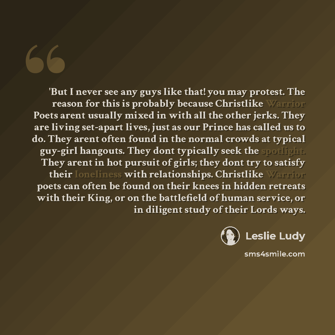 “'But I never see any guys like that! you may protest. The reason for this is probably because Christlike Warrior Poets arent usually mixed in with all the other jerks. They are living set-apart lives, just as our Prince has called us to do. They arent often found in the normal crowds at typical…” quote by Leslie Ludy
